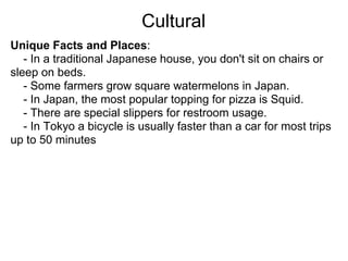Cultural
Unique Facts and Places:
   - In a traditional Japanese house, you don't sit on chairs or
sleep on beds.
   - Some farmers grow square watermelons in Japan.
   - In Japan, the most popular topping for pizza is Squid.
   - There are special slippers for restroom usage.
   - In Tokyo a bicycle is usually faster than a car for most trips
up to 50 minutes
 