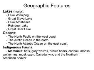 Geographic Features
Lakes (major):
  - Lake Winnipeg
  - Great Slave Lake
  - Lake Athabasca
  - Reindeer Lake
  - Great Bear Lake
Oceans:
  - The North Pacfic on the west coast
  - The Arctic Ocean in the north
  - The North Atlantic Ocean on the east coast
Indigenous Fauna:
  - Mammals: bats, gray wolves, brown bears, caribou, moose,
wolverines, musk oxen, Canada lynx, and the Northern
American beaver
 