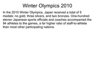 Winter Olympics 2010
In the 2010 Winter Olympics, Japan received a total of 5
medals: no gold, three silvers, and two bronzes. One-hundred
eleven Japanese sports officials and coaches accompanied the
94 athletes to the games, a far higher ratio of staff-to-athlete
than most other participating nations.
 