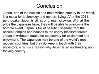 Conclusion
Japan, one of the busiest and most visited country in the world,
is a meca for technology and modern living. After the 2011
earthquake, Japan is still strong, main citywise. With all the
pride the Japanese have, they will be able to overcome the
horrible event. Japan is full of beautiful scenery from the
ancient temples and houses to the cherry blossom forests.
Japan is without a doubt the top country for excitement and
enjoyment. The Japanese may be one of the world's most
modern countries, but they do keep in touch with their
ancestors, which is a reason why Japan is an outstanding and
thriving country.
 