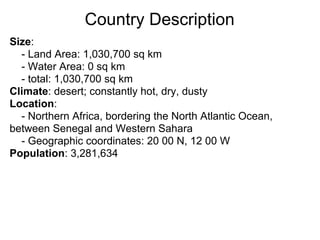 Country Description
Size:
  - Land Area: 1,030,700 sq km
  - Water Area: 0 sq km
  - total: 1,030,700 sq km
Climate: desert; constantly hot, dry, dusty
Location:
  - Northern Africa, bordering the North Atlantic Ocean,
between Senegal and Western Sahara
  - Geographic coordinates: 20 00 N, 12 00 W
Population: 3,281,634
 