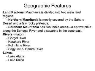 Geographic Features
Land Regions: Mauritania is divided into two main land
regions.
   - Northern Mauritania is mostly covered by the Sahara
Desert and a few rocky plateaus.
   - Southern Mauritania has two fertile areas—a narrow plain
along the Senegal River and a savanna in the southeast.
Rivers (major):
   - Gorgol River
   - Karakoro River
   - Kolimbine River
   - Sagyuiet Al Hamra River
Lakes:
   - Lake Alega
   - Lake Rkiza
 