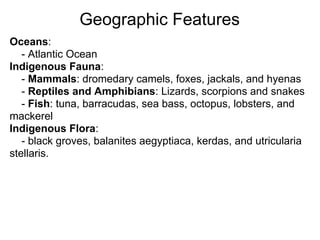 Geographic Features
Oceans:
   - Atlantic Ocean
Indigenous Fauna:
   - Mammals: dromedary camels, foxes, jackals, and hyenas
   - Reptiles and Amphibians: Lizards, scorpions and snakes
   - Fish: tuna, barracudas, sea bass, octopus, lobsters, and
mackerel
Indigenous Flora:
   - black groves, balanites aegyptiaca, kerdas, and utricularia
stellaris.
 