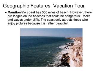 Geographic Features: Vacation Tour
 Mauritania's coast has 500 miles of beach. However, there
 are ledges on the beaches that could be dangerous. Rocks
 and waves under cliffs. The coast only attracts those who
 enjoy pictures because it is rather beautiful.
 