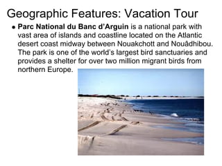 Geographic Features: Vacation Tour
 Parc National du Banc d’Arguin is a national park with
 vast area of islands and coastline located on the Atlantic
 desert coast midway between Nouakchott and Nouâdhibou.
 The park is one of the world’s largest bird sanctuaries and
 provides a shelter for over two million migrant birds from
 northern Europe.
 