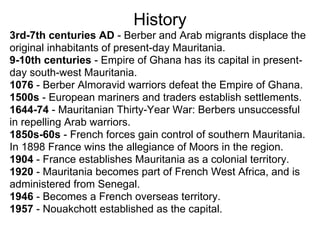 History
3rd-7th centuries AD - Berber and Arab migrants displace the
original inhabitants of present-day Mauritania.
9-10th centuries - Empire of Ghana has its capital in present-
day south-west Mauritania.
1076 - Berber Almoravid warriors defeat the Empire of Ghana.
1500s - European mariners and traders establish settlements.
1644-74 - Mauritanian Thirty-Year War: Berbers unsuccessful
in repelling Arab warriors.
1850s-60s - French forces gain control of southern Mauritania.
In 1898 France wins the allegiance of Moors in the region.
1904 - France establishes Mauritania as a colonial territory.
1920 - Mauritania becomes part of French West Africa, and is
administered from Senegal.
1946 - Becomes a French overseas territory.
1957 - Nouakchott established as the capital.
 