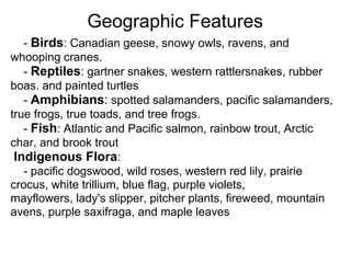 Geographic Features
   - Birds: Canadian geese, snowy owls, ravens, and
whooping cranes.
   - Reptiles: gartner snakes, western rattlersnakes, rubber
boas. and painted turtles
   - Amphibians: spotted salamanders, pacific salamanders,
true frogs, true toads, and tree frogs.
   - Fish: Atlantic and Pacific salmon, rainbow trout, Arctic
char, and brook trout
 Indigenous Flora:
   - pacific dogswood, wild roses, western red lily, prairie
crocus, white trillium, blue flag, purple violets,
mayflowers, lady's slipper, pitcher plants, fireweed, mountain
avens, purple saxifraga, and maple leaves
 