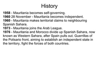 History
1958 - Mauritania becomes self-governing.
1960 28 November - Mauritania becomes independent.
1960 - Mauritania makes territorial claims to neighbouring
Spanish Sahara.
1973 - Mauritania joins the Arab League.
1976 - Mauritania and Morocco divide up Spanish Sahara, now
known as Western Sahara, after Spain pulls out. Guerrillas of
the Polisario front, aiming to establish an independent state in
the territory, fight the forces of both countries.
 