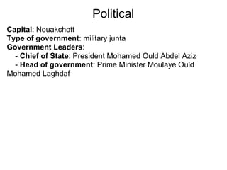 Political
Capital: Nouakchott
Type of government: military junta
Government Leaders:
  - Chief of State: President Mohamed Ould Abdel Aziz
  - Head of government: Prime Minister Moulaye Ould
Mohamed Laghdaf
 