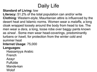 Daily Life
Standard of Living: low
Literacy: 51.2% of the total population can and/or write
Clothing: Western-style; Mauritanian attire is influenced by the
desert heat and Islamic norms. Women wear a malaffa, a long
cloak wrapped loosely around the body from head to toe. The
men wear a dara, a long, loose robe over baggy pants known
as sirwal . Some men wear head-coverings, predominantly
turbans or hawli, for protection from the winter cold and
summer heat
Internet Usage: 75,000
Languages:
   Hassaniyya Arabic
   French
   Azayr
   Fulfulde
   Mande-kan
   Wolof
 