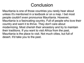Conclusion
Mauritania is one of those countries you rarely hear about
unless it's mentioned in a textbook or on a map. I bet most
people couldn't even pronounce Mauritania. However,
Mauritania is a fasincating country. Full of people who love their
country and want it to thrive. They don't care about
modernizing. Most cherish their ancestory and try to maintain
their traditions. If you want to visit Africa from the past,
Mauritania is the place to visit. Not much cities, but full of
desert. It'd take you to the past.
 