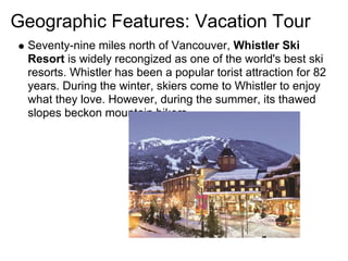 Geographic Features: Vacation Tour
 Seventy-nine miles north of Vancouver, Whistler Ski
 Resort is widely recongized as one of the world's best ski
 resorts. Whistler has been a popular torist attraction for 82
 years. During the winter, skiers come to Whistler to enjoy
 what they love. However, during the summer, its thawed
 slopes beckon mountain bikers.
 