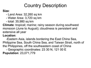 Country Description
Size:
  - Land Area: 32,260 sq km
  - Water Area: 3,720 sq km
  - total: 35,980 sq km
Climate: tropical; marine; rainy season during southwest
monsoon (June to August); cloudiness is persistent and
extensive all year
Location:
  -Eastern Asia, islands bordering the East China Sea,
Philippine Sea, South China Sea, and Taiwan Strait, north of
the Philippines, off the southeastern coast of China
  - Geographic coordinates: 23 30 N, 121 00 E
Population: 23,071,779
 