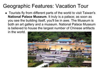 Geographic Features: Vacation Tour
  Tourists fly from different parts of the world to visit Taiwan's
 National Palace Museum. It truly is a palace; as soon as
 you see the building itself, you'll be in awe. The Museum is
 both an art gallery and a museum. National Palace Museum
 is believed to house the largest number of Chinese artifacts
 in the world.
 