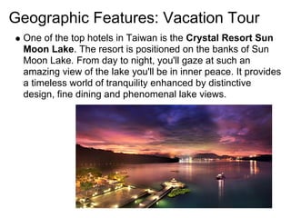 Geographic Features: Vacation Tour
 One of the top hotels in Taiwan is the Crystal Resort Sun
 Moon Lake. The resort is positioned on the banks of Sun
 Moon Lake. From day to night, you'll gaze at such an
 amazing view of the lake you'll be in inner peace. It provides
 a timeless world of tranquility enhanced by distinctive
 design, fine dining and phenomenal lake views.
 