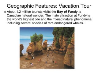 Geographic Features: Vacation Tour
About 1.2 million tourists visits the Bay of Fundy, a
Canadian natural wonder. The main attraction at Fundy is
the world's highest tide and the myriad natural phenomena,
including several species of rare endangered whales.
 