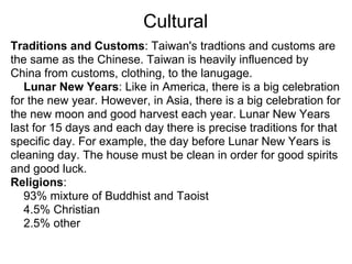 Cultural
Traditions and Customs: Taiwan's tradtions and customs are
the same as the Chinese. Taiwan is heavily influenced by
China from customs, clothing, to the lanugage.
   Lunar New Years: Like in America, there is a big celebration
for the new year. However, in Asia, there is a big celebration for
the new moon and good harvest each year. Lunar New Years
last for 15 days and each day there is precise traditions for that
specific day. For example, the day before Lunar New Years is
cleaning day. The house must be clean in order for good spirits
and good luck.
Religions:
   93% mixture of Buddhist and Taoist
   4.5% Christian
   2.5% other
 