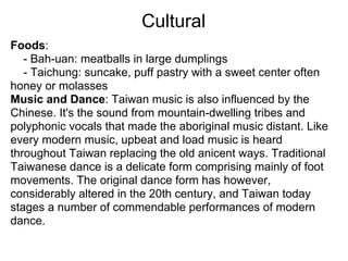 Cultural
Foods:
   - Bah-uan: meatballs in large dumplings
   - Taichung: suncake, puff pastry with a sweet center often
honey or molasses
Music and Dance: Taiwan music is also influenced by the
Chinese. It's the sound from mountain-dwelling tribes and
polyphonic vocals that made the aboriginal music distant. Like
every modern music, upbeat and load music is heard
throughout Taiwan replacing the old anicent ways. Traditional
Taiwanese dance is a delicate form comprising mainly of foot
movements. The original dance form has however,
considerably altered in the 20th century, and Taiwan today
stages a number of commendable performances of modern
dance.
 