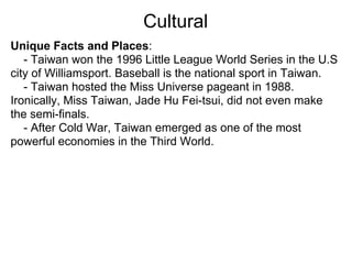 Cultural
Unique Facts and Places:
   - Taiwan won the 1996 Little League World Series in the U.S
city of Williamsport. Baseball is the national sport in Taiwan.
   - Taiwan hosted the Miss Universe pageant in 1988.
Ironically, Miss Taiwan, Jade Hu Fei-tsui, did not even make
the semi-finals.
   - After Cold War, Taiwan emerged as one of the most
powerful economies in the Third World.
 
