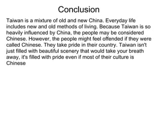 Conclusion
Taiwan is a mixture of old and new China. Everyday life
includes new and old methods of living. Because Taiwan is so
heavily influenced by China, the people may be considered
Chinese. However, the people might feel offended if they were
called Chinese. They take pride in their country. Taiwan isn't
just filled with beautiful scenery that would take your breath
away, it's filled with pride even if most of their culture is
Chinese
 