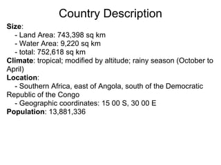 Country Description
Size:
  - Land Area: 743,398 sq km
  - Water Area: 9,220 sq km
  - total: 752,618 sq km
Climate: tropical; modified by altitude; rainy season (October to
April)
Location:
  - Southern Africa, east of Angola, south of the Democratic
Republic of the Congo
  - Geographic coordinates: 15 00 S, 30 00 E
Population: 13,881,336
 