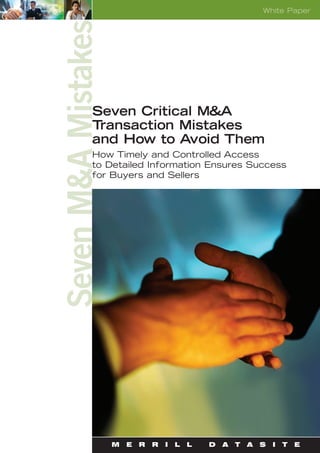 White Paper




Seven M&A Mistakes
              Seven Critical M&A
              Transaction Mistakes
              and How to Avoid Them
              How Timely and Controlled Access
              to Detailed Information Ensures Success
              for Buyers and Sellers




                     M   E   R   R   I   L   L   D   A   T   A   S   I   T   E
 