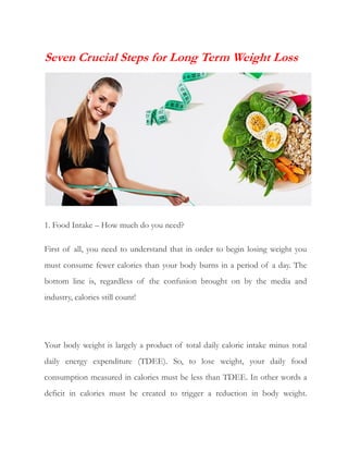 Seven Crucial Steps for Long Term Weight Loss
1. Food Intake – How much do you need?
First of all, you need to understand that in order to begin losing weight you
must consume fewer calories than your body burns in a period of a day. The
bottom line is, regardless of the confusion brought on by the media and
industry, calories still count!
Your body weight is largely a product of total daily caloric intake minus total
daily energy expenditure (TDEE). So, to lose weight, your daily food
consumption measured in calories must be less than TDEE. In other words a
deficit in calories must be created to trigger a reduction in body weight.
 