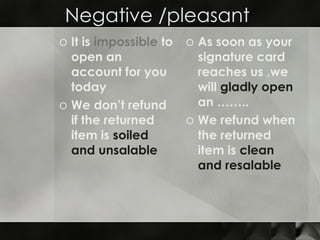 Negative /pleasant  It is  impossible  to open an account for you  today  We don’t refund if the returned item is  soiled and unsalable As soon as your signature card reaches us ,we will  gladly open  an …….. We refund when the returned item is  clean and resalable   