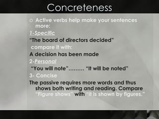 Concreteness Active verbs help make your sentences more: 1-Specific “ The board of directors decided” compare it with:  A decision has been made  2- Personal “ You will note”……… “It will be noted”  3- Concise  The passive requires more words and thus shows both writing and reading. Compare  “Figure shows”  with  “it is shown by figures.” 