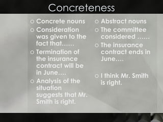 Concreteness Concrete nouns Consideration was given to the fact that…… Termination of the insurance contract will be in June…. Analysis of the situation suggests that Mr. Smith is right. Abstract nouns The committee considered …… The insurance contract ends in June…. I think Mr. Smith is right. 