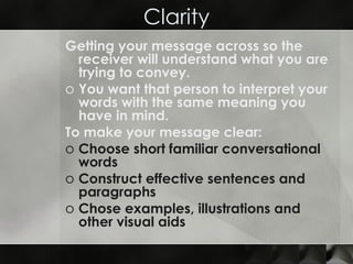 Clarity Getting your message across so the receiver will understand what you are trying to convey. You want that person to interpret your words with the same meaning you have in mind. To make your message clear: Choose short familiar conversational words  Construct effective sentences and paragraphs Chose examples, illustrations and other visual aids  