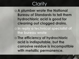 Clarity A plumber wrote the National Bureau of Standards to tell them hydrochloric acid is good for cleaning out clogged drains. In reply a technical specialist of the bureau wrote  The efficiency of hydrochloric acid is indisputable, but the corrosive residue is incompatible with metallic permanence. 