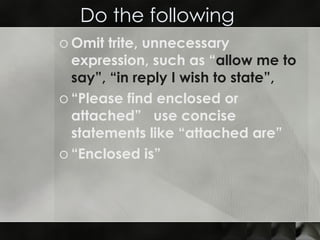 Do the following  Omit trite, unnecessary expression, such as “ allow me to say”,   “in reply I wish to state”,   “Please find enclosed or attached”  use concise statements like “attached are” “Enclosed is” 