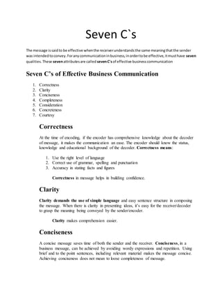 Seven C`s
The message issaidto be effective whenthe receiverunderstandsthe same meaningthatthe sender
was intendedtoconvey.Foranycommunicationinbusiness,inordertobe effective,itmusthave seven
qualities.These sevenattributesare called sevenC'sof effective businesscommunication
Seven C’s of Effective Business Communication
1. Correctness
2. Clarity
3. Conciseness
4. Completeness
5. Consideration
6. Concreteness
7. Courtesy
Correctness
At the time of encoding, if the encoder has comprehensive knowledge about the decoder
of message, it makes the communication an ease. The encoder should know the status,
knowledge and educational background of the decoder. Correctness means:
1. Use the right level of language
2. Correct use of grammar, spelling and punctuation
3. Accuracy in stating facts and figures
Correctness in message helps in building confidence.
Clarity
Clarity demands the use of simple language and easy sentence structure in composing
the message. When there is clarity in presenting ideas, it’s easy for the receiver/decoder
to grasp the meaning being conveyed by the sender/encoder.
Clarity makes comprehension easier.
Conciseness
A concise message saves time of both the sender and the receiver. Conciseness, in a
business message, can be achieved by avoiding wordy expressions and repetition. Using
brief and to the point sentences, including relevant material makes the message concise.
Achieving conciseness does not mean to loose completeness of message.
 