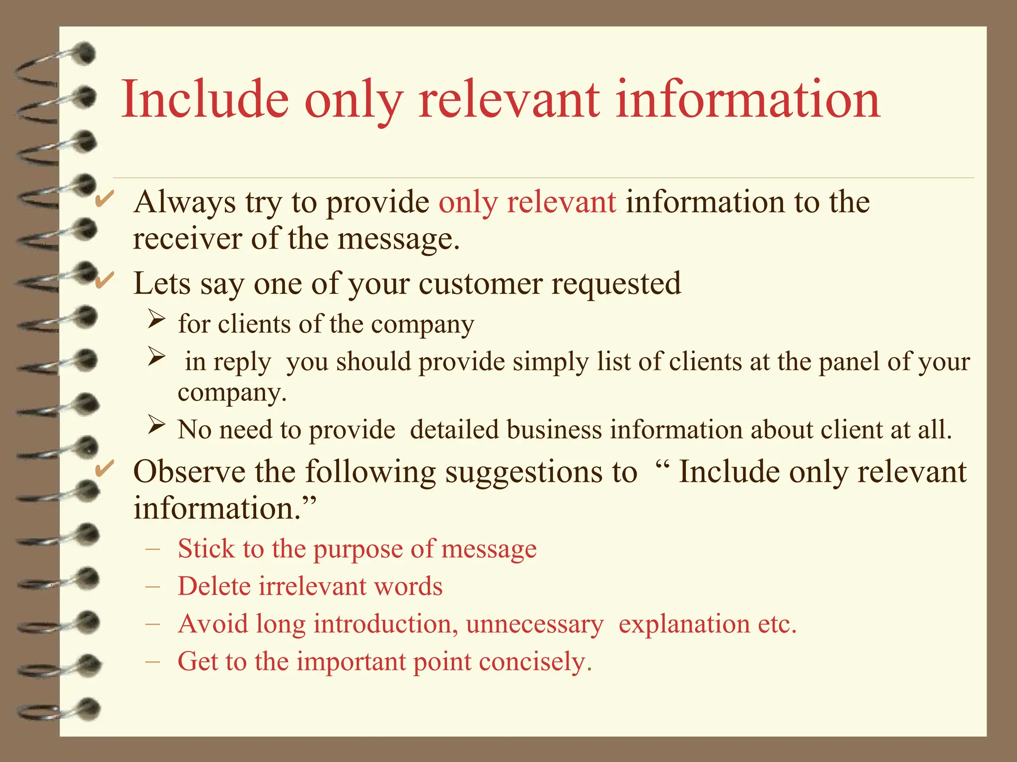 Include only relevant information
 Always try to provide only relevant information to the
receiver of the message.
 Lets say one of your customer requested
 for clients of the company
 in reply you should provide simply list of clients at the panel of your
company.
 No need to provide detailed business information about client at all.
 Observe the following suggestions to “ Include only relevant
information.”
– Stick to the purpose of message
– Delete irrelevant words
– Avoid long introduction, unnecessary explanation etc.
– Get to the important point concisely.
 