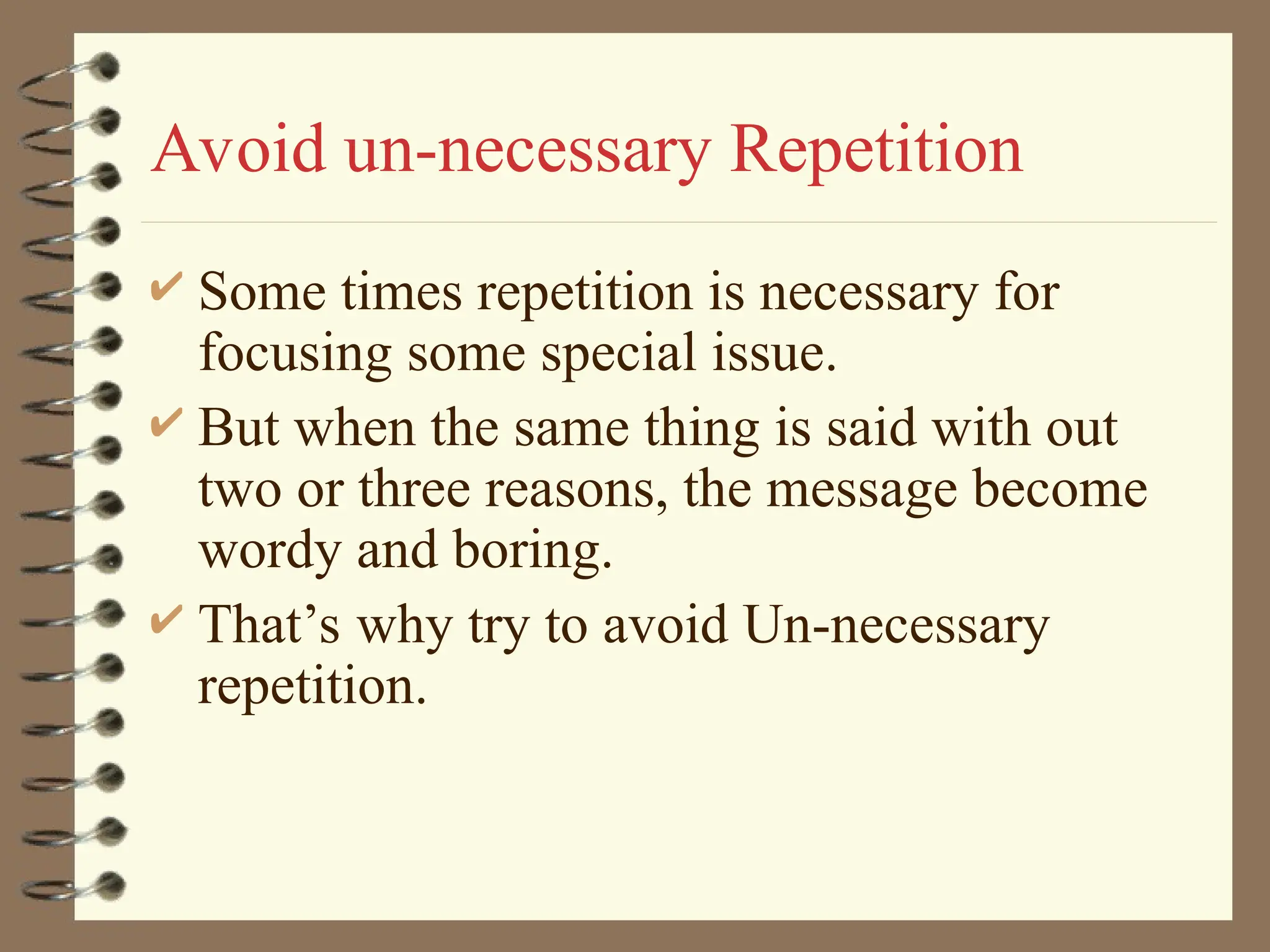 Avoid un-necessary Repetition
 Some times repetition is necessary for
focusing some special issue.
 But when the same thing is said with out
two or three reasons, the message become
wordy and boring.
 That’s why try to avoid Un-necessary
repetition.
 
