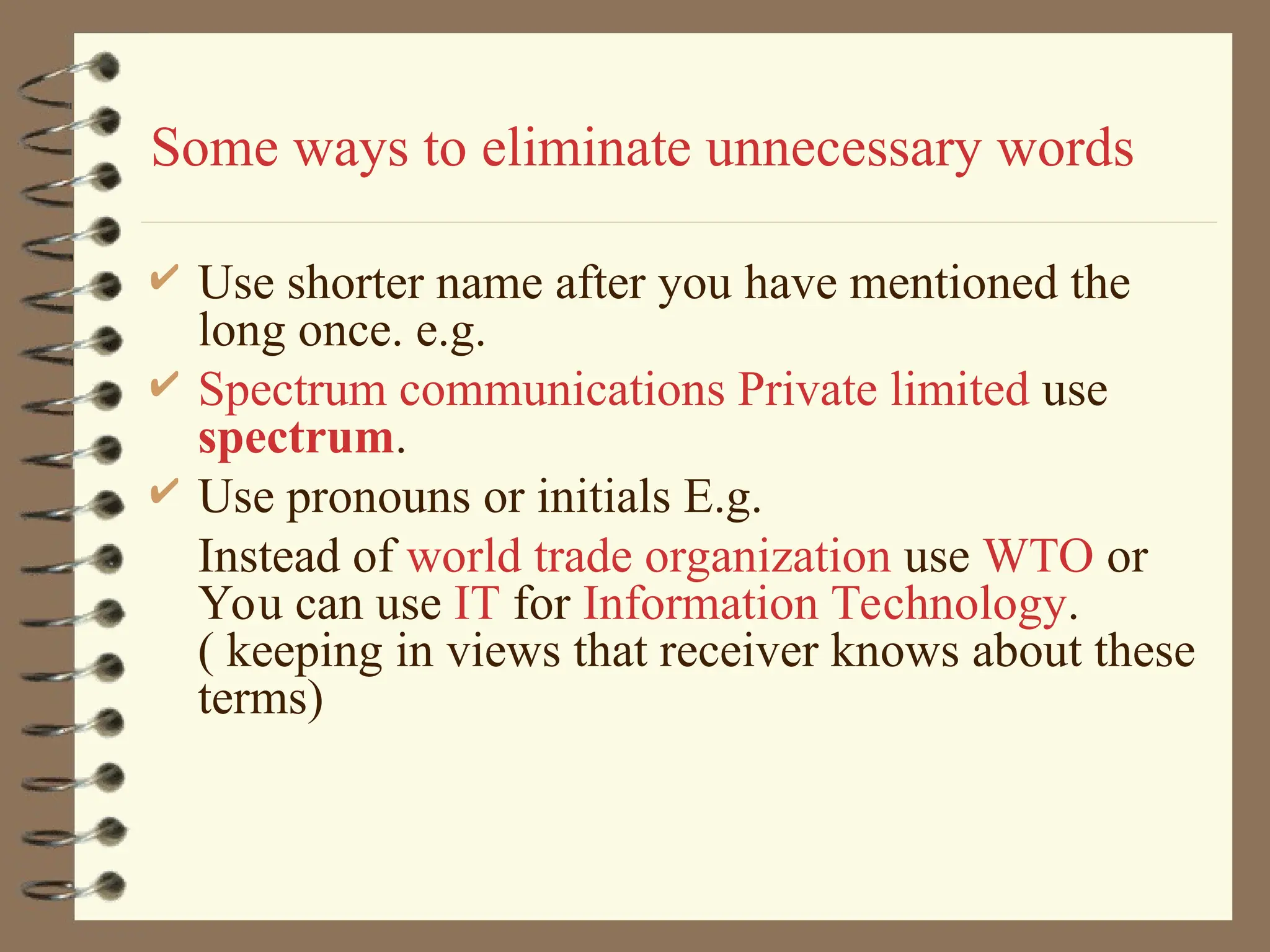 Some ways to eliminate unnecessary words
 Use shorter name after you have mentioned the
long once. e.g.
 Spectrum communications Private limited use
spectrum.
 Use pronouns or initials E.g.
Instead of world trade organization use WTO or
You can use IT for Information Technology.
( keeping in views that receiver knows about these
terms)
 