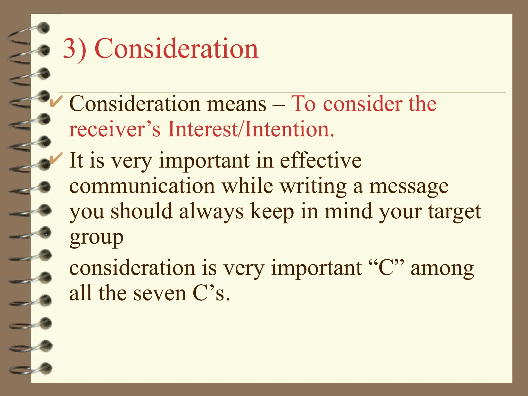 3) Consideration
 Consideration means – To consider the
receiver’s Interest/Intention.
 It is very important in effective
communication while writing a message
you should always keep in mind your target
group
consideration is very important “C” among
all the seven C’s.
 