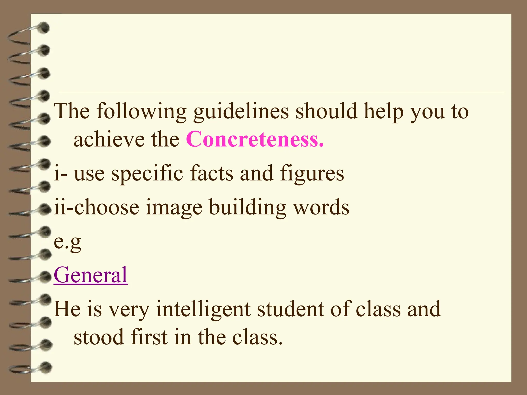 The following guidelines should help you to
achieve the Concreteness.
i- use specific facts and figures
ii-choose image building words
e.g
General
He is very intelligent student of class and
stood first in the class.
 