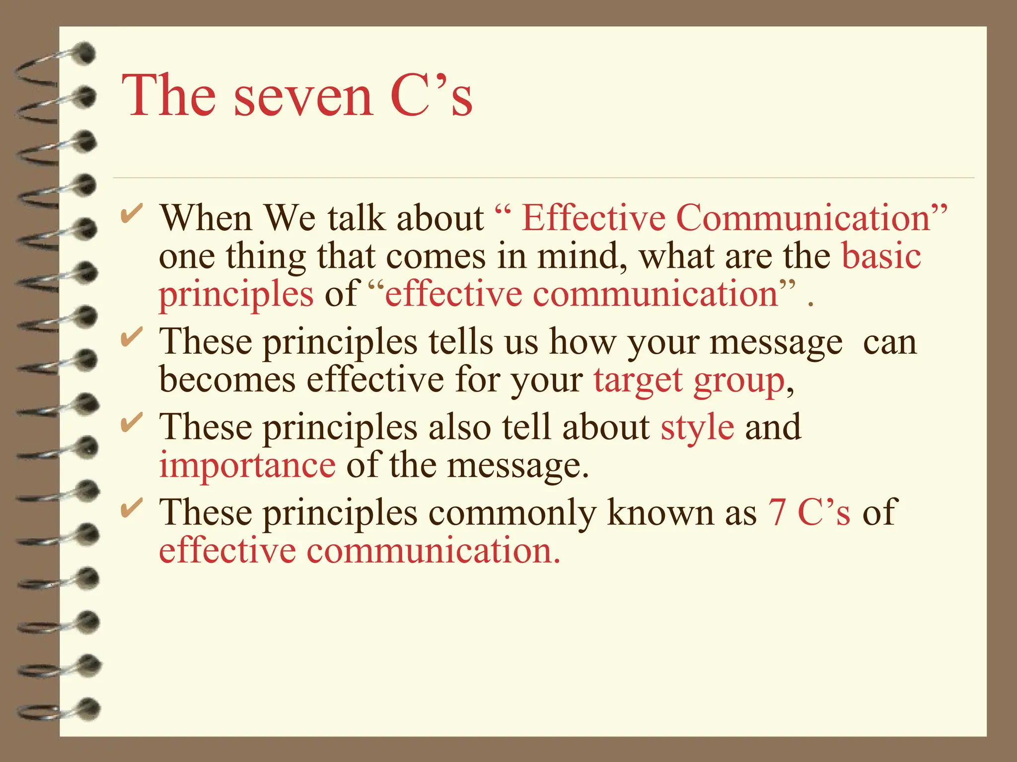 The seven C’s
 When We talk about “ Effective Communication”
one thing that comes in mind, what are the basic
principles of “effective communication” .
 These principles tells us how your message can
becomes effective for your target group,
 These principles also tell about style and
importance of the message.
 These principles commonly known as 7 C’s of
effective communication.
 