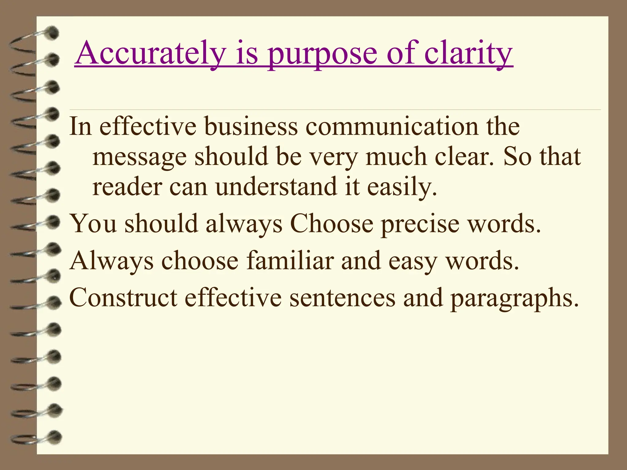 In effective business communication the
message should be very much clear. So that
reader can understand it easily.
You should always Choose precise words.
Always choose familiar and easy words.
Construct effective sentences and paragraphs.
Accurately is purpose of clarity
 
