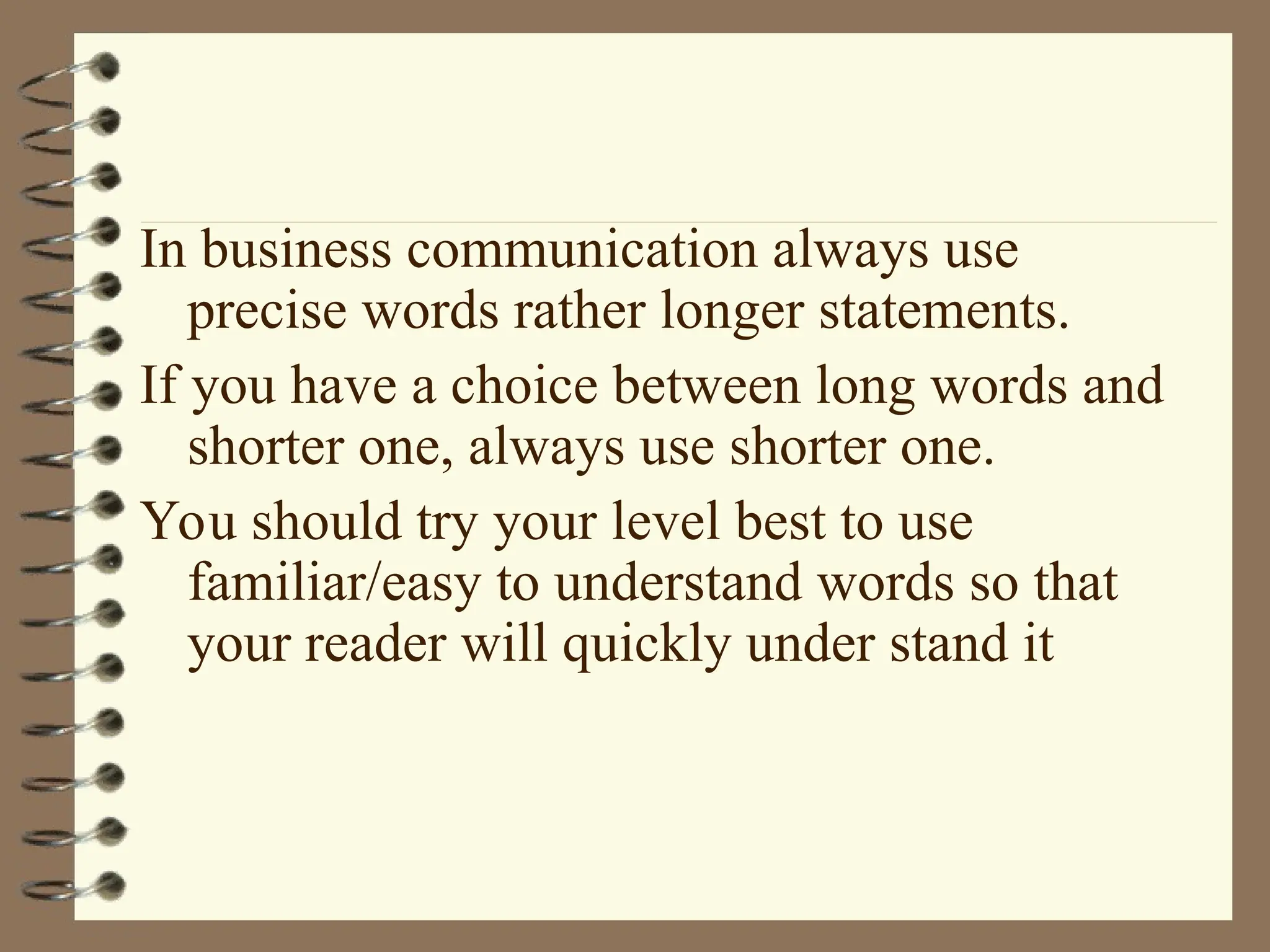 In business communication always use
precise words rather longer statements.
If you have a choice between long words and
shorter one, always use shorter one.
You should try your level best to use
familiar/easy to understand words so that
your reader will quickly under stand it
 