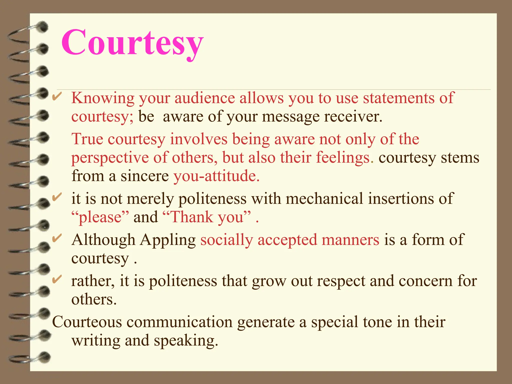 Courtesy
 Knowing your audience allows you to use statements of
courtesy; be aware of your message receiver.
True courtesy involves being aware not only of the
perspective of others, but also their feelings. courtesy stems
from a sincere you-attitude.
 it is not merely politeness with mechanical insertions of
“please” and “Thank you” .
 Although Appling socially accepted manners is a form of
courtesy .
 rather, it is politeness that grow out respect and concern for
others.
Courteous communication generate a special tone in their
writing and speaking.
 