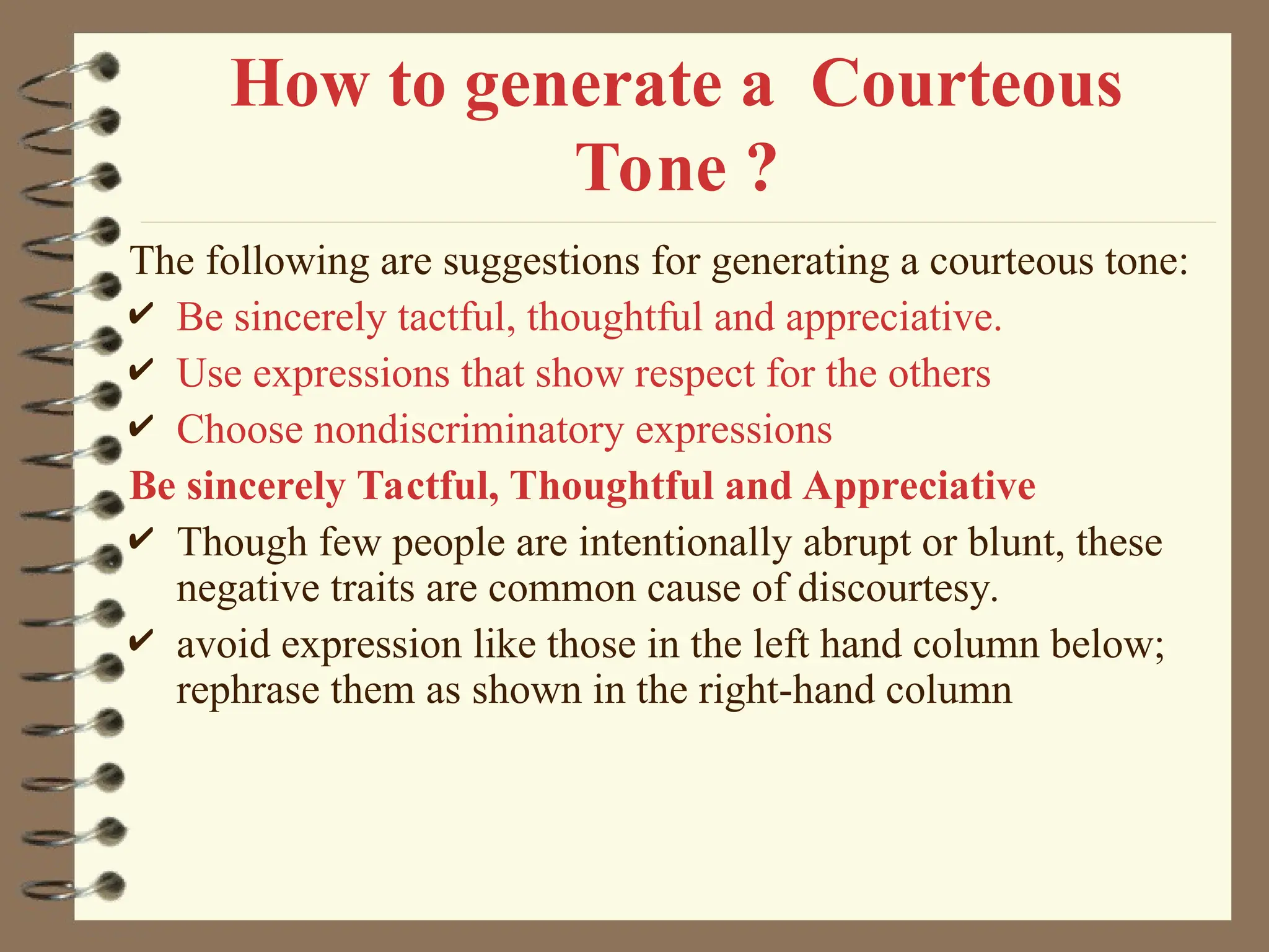How to generate a Courteous
Tone ?
The following are suggestions for generating a courteous tone:
 Be sincerely tactful, thoughtful and appreciative.
 Use expressions that show respect for the others
 Choose nondiscriminatory expressions
Be sincerely Tactful, Thoughtful and Appreciative
 Though few people are intentionally abrupt or blunt, these
negative traits are common cause of discourtesy.
 avoid expression like those in the left hand column below;
rephrase them as shown in the right-hand column
 