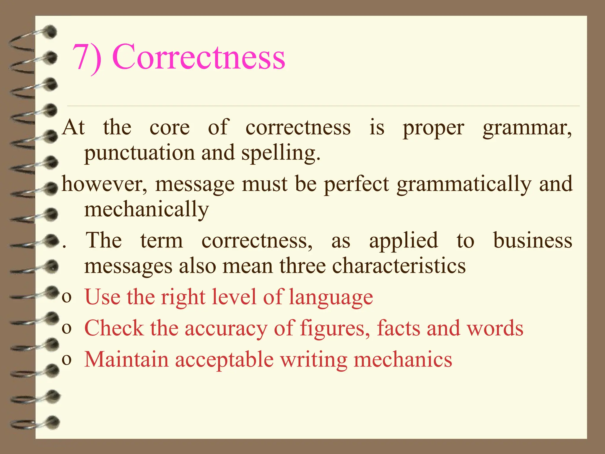 7) Correctness
At the core of correctness is proper grammar,
punctuation and spelling.
however, message must be perfect grammatically and
mechanically
. The term correctness, as applied to business
messages also mean three characteristics
o Use the right level of language
o Check the accuracy of figures, facts and words
o Maintain acceptable writing mechanics
 