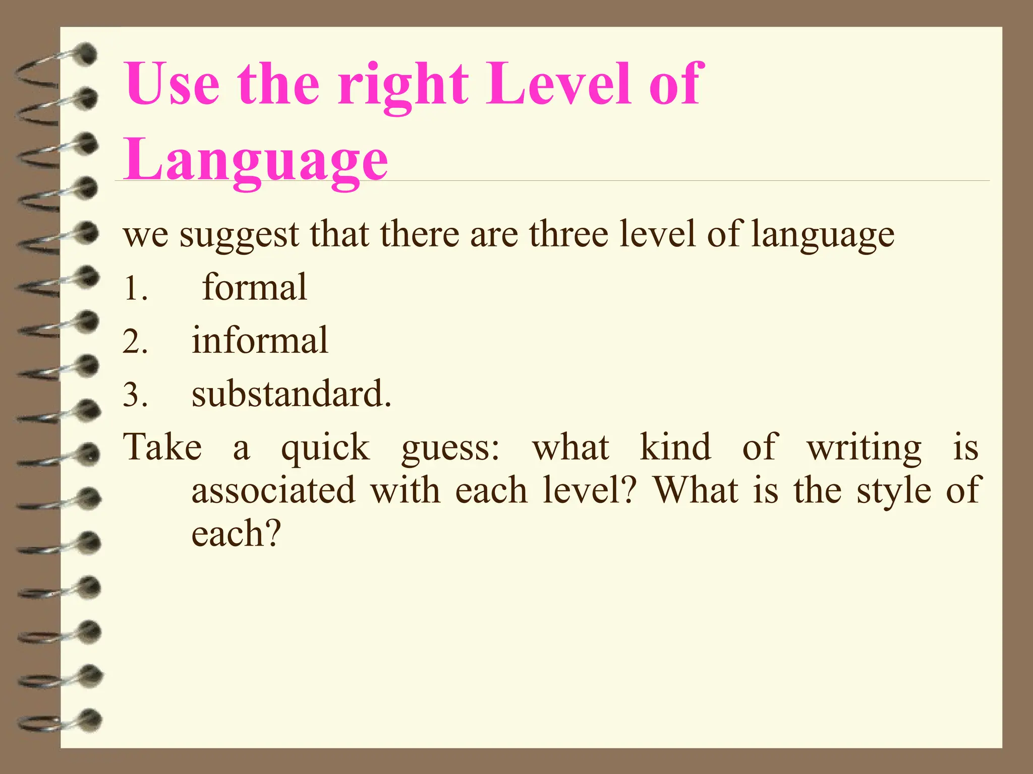 Use the right Level of
Language
we suggest that there are three level of language
1. formal
2. informal
3. substandard.
Take a quick guess: what kind of writing is
associated with each level? What is the style of
each?
 