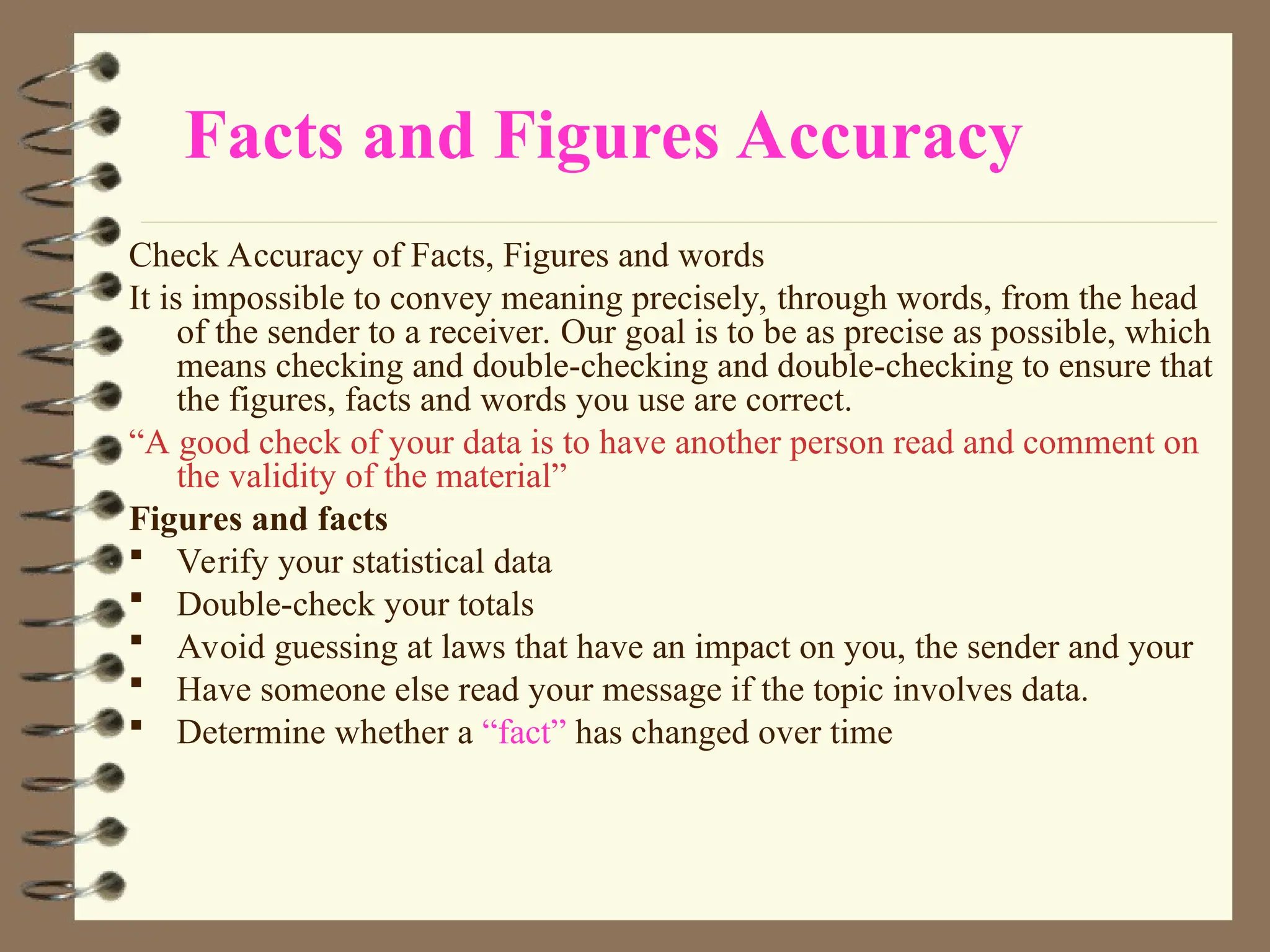 Facts and Figures Accuracy
Check Accuracy of Facts, Figures and words
It is impossible to convey meaning precisely, through words, from the head
of the sender to a receiver. Our goal is to be as precise as possible, which
means checking and double-checking and double-checking to ensure that
the figures, facts and words you use are correct.
“A good check of your data is to have another person read and comment on
the validity of the material”
Figures and facts
 Verify your statistical data
 Double-check your totals
 Avoid guessing at laws that have an impact on you, the sender and your
 Have someone else read your message if the topic involves data.
 Determine whether a “fact” has changed over time
 
