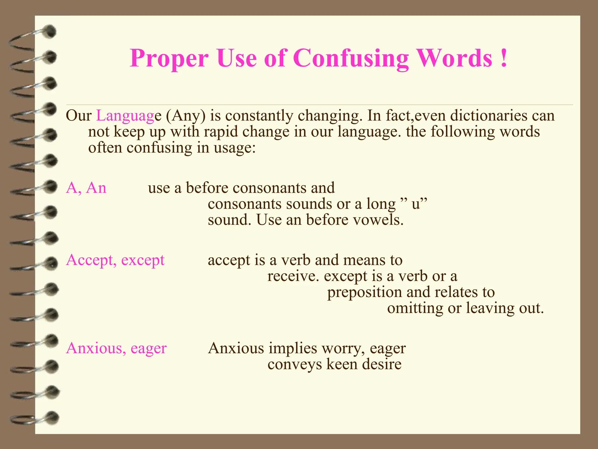 Proper Use of Confusing Words !
Our Language (Any) is constantly changing. In fact,even dictionaries can
not keep up with rapid change in our language. the following words
often confusing in usage:
A, An use a before consonants and
consonants sounds or a long ” u”
sound. Use an before vowels.
Accept, except accept is a verb and means to
receive. except is a verb or a
preposition and relates to
omitting or leaving out.
Anxious, eager Anxious implies worry, eager
conveys keen desire
 