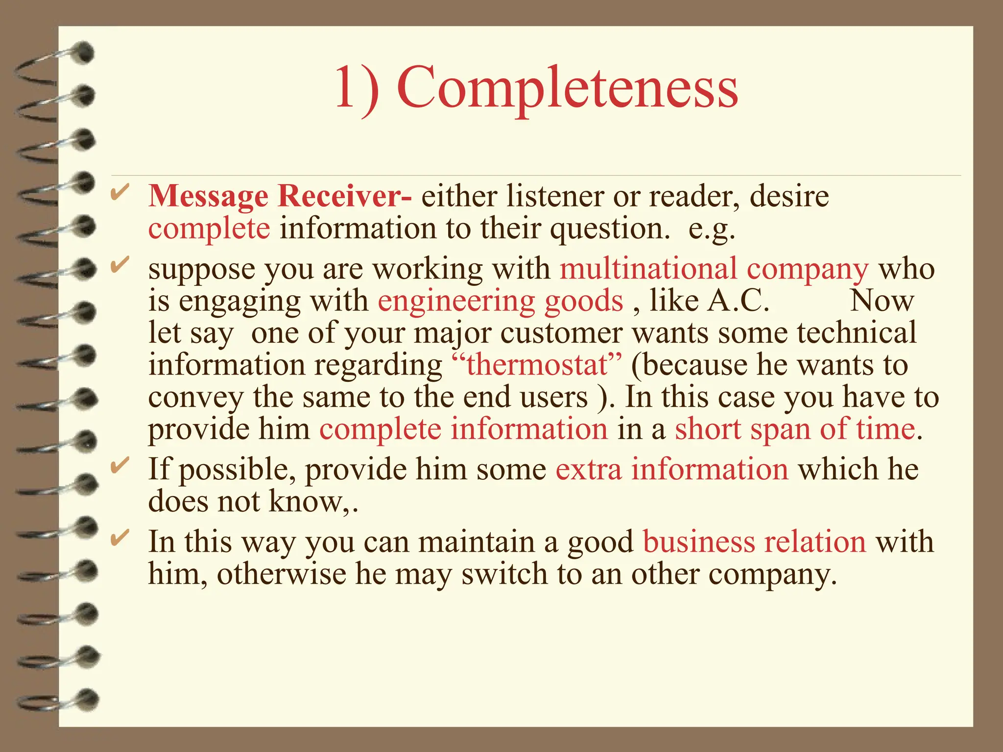 1) Completeness
 Message Receiver- either listener or reader, desire
complete information to their question. e.g.
 suppose you are working with multinational company who
is engaging with engineering goods , like A.C. Now
let say one of your major customer wants some technical
information regarding “thermostat” (because he wants to
convey the same to the end users ). In this case you have to
provide him complete information in a short span of time.
 If possible, provide him some extra information which he
does not know,.
 In this way you can maintain a good business relation with
him, otherwise he may switch to an other company.
 