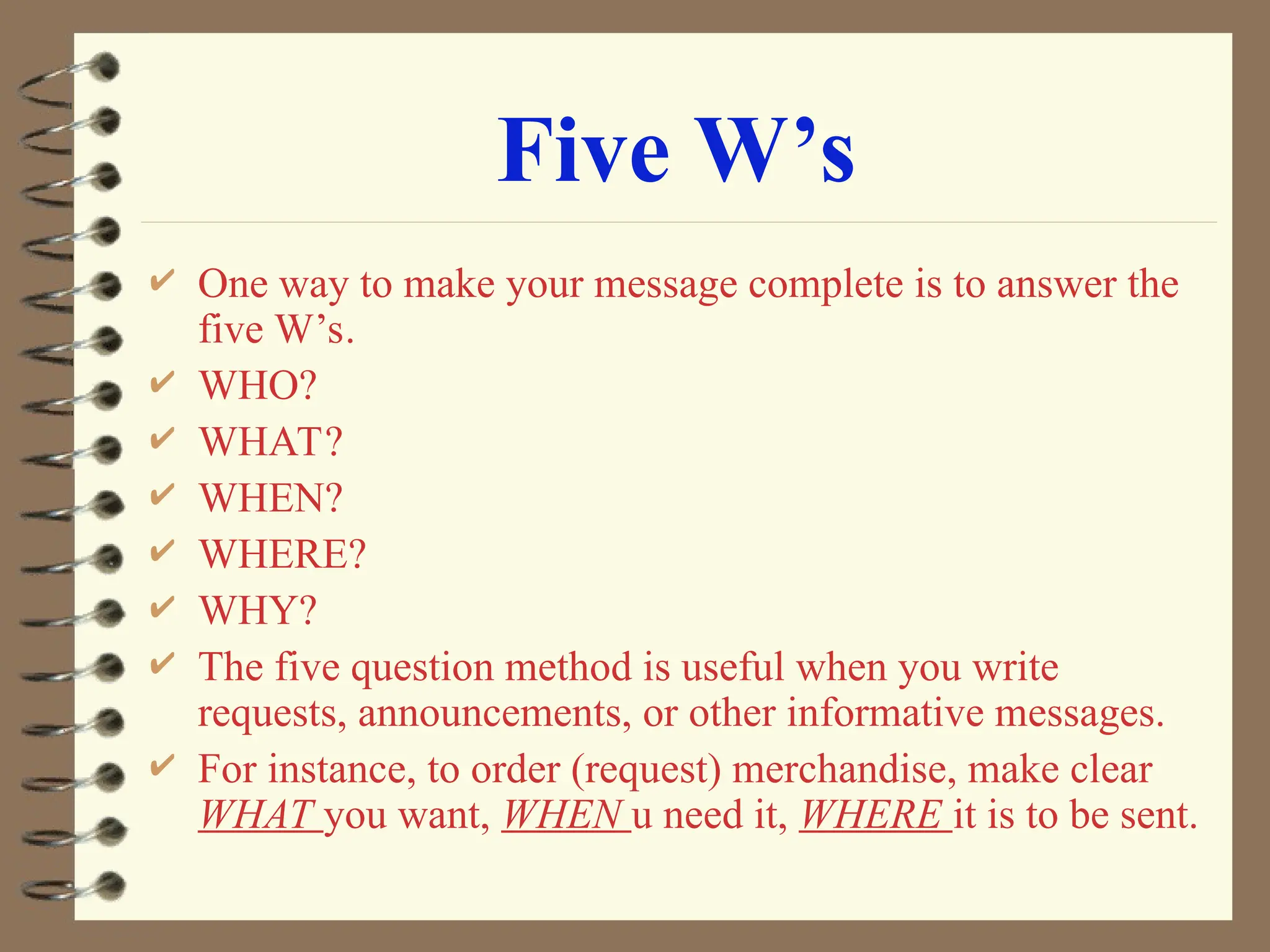Five W’s
 One way to make your message complete is to answer the
five W’s.
 WHO?
 WHAT?
 WHEN?
 WHERE?
 WHY?
 The five question method is useful when you write
requests, announcements, or other informative messages.
 For instance, to order (request) merchandise, make clear
WHAT you want, WHEN u need it, WHERE it is to be sent.
 
